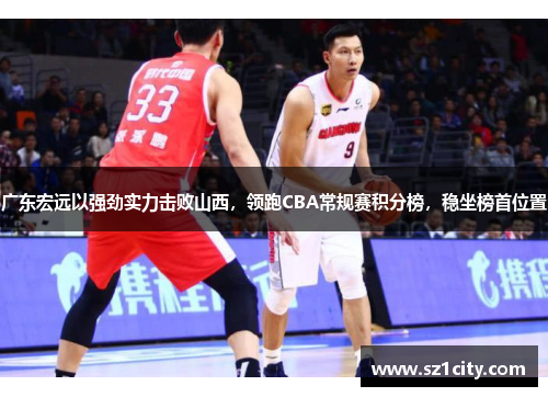 广东宏远以强劲实力击败山西，领跑CBA常规赛积分榜，稳坐榜首位置