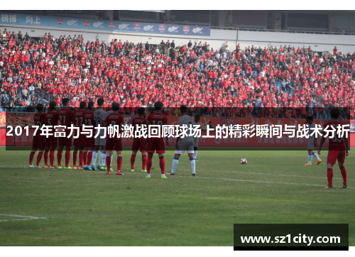2017年富力与力帆激战回顾球场上的精彩瞬间与战术分析