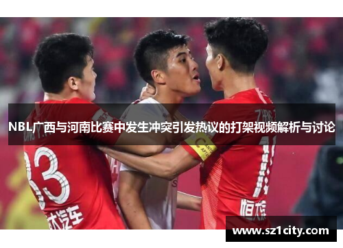 NBL广西与河南比赛中发生冲突引发热议的打架视频解析与讨论